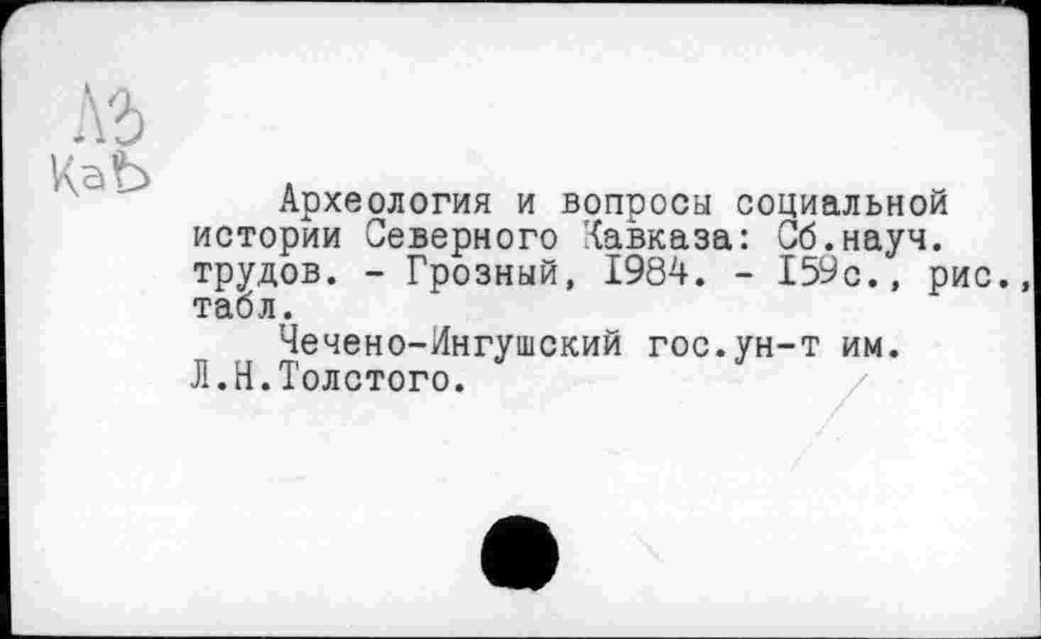 ﻿\ъ
КаЬ
Археология и вопросы социальной истории Северного Кавказа: Сб.науч. трудов. - Грозный, 1984. - 159с., рис. табл.
Чечено-Ингушский гос.ун-т им.
Л.Н.Толстого.